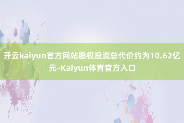 开云kaiyun官方网站股权投资总代价约为10.62亿元-Kaiyun体育官方入口