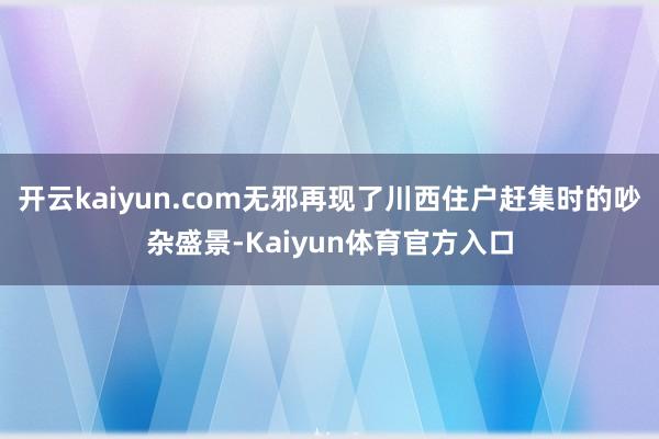 开云kaiyun.com无邪再现了川西住户赶集时的吵杂盛景-Kaiyun体育官方入口