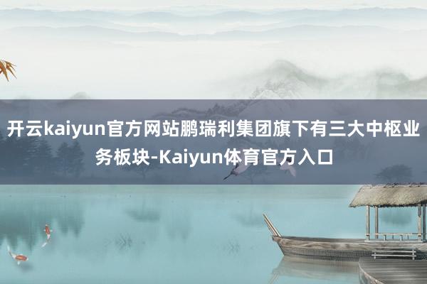 开云kaiyun官方网站鹏瑞利集团旗下有三大中枢业务板块-Kaiyun体育官方入口