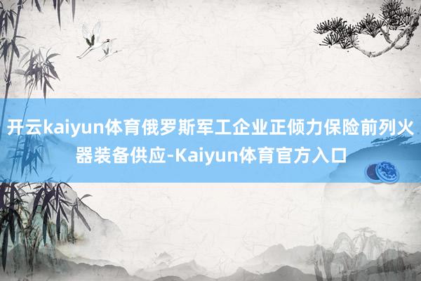 开云kaiyun体育俄罗斯军工企业正倾力保险前列火器装备供应-Kaiyun体育官方入口