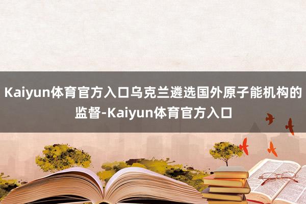 Kaiyun体育官方入口乌克兰遴选国外原子能机构的监督-Kaiyun体育官方入口