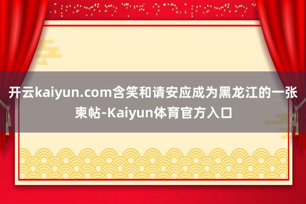 开云kaiyun.com含笑和请安应成为黑龙江的一张柬帖-Kaiyun体育官方入口