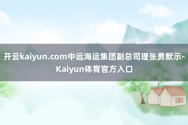 开云kaiyun.com中远海运集团副总司理张勇默示-Kaiyun体育官方入口