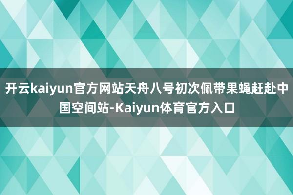 开云kaiyun官方网站天舟八号初次佩带果蝇赶赴中国空间站-Kaiyun体育官方入口