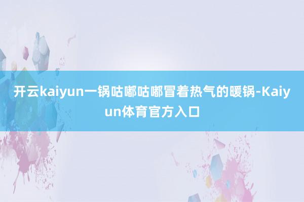 开云kaiyun一锅咕嘟咕嘟冒着热气的暖锅-Kaiyun体育官方入口