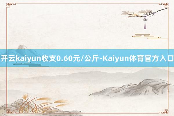 开云kaiyun收支0.60元/公斤-Kaiyun体育官方入口