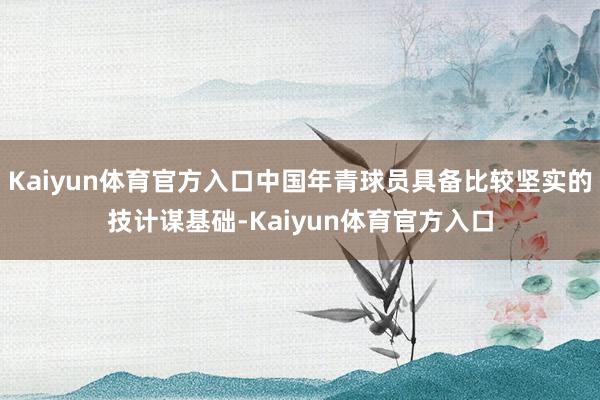 Kaiyun体育官方入口中国年青球员具备比较坚实的技计谋基础-Kaiyun体育官方入口