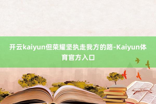 开云kaiyun但荣耀坚执走我方的路-Kaiyun体育官方入口