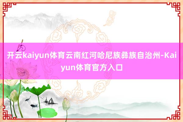 开云kaiyun体育云南红河哈尼族彝族自治州-Kaiyun体育官方入口