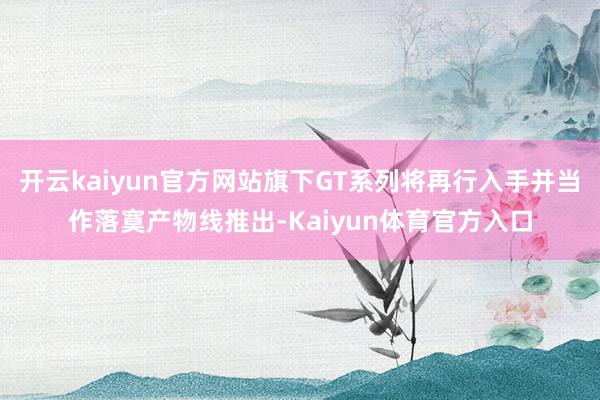 开云kaiyun官方网站旗下GT系列将再行入手并当作落寞产物线推出-Kaiyun体育官方入口