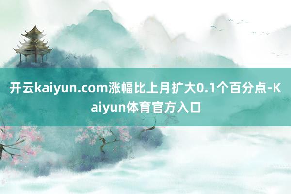 开云kaiyun.com涨幅比上月扩大0.1个百分点-Kaiyun体育官方入口