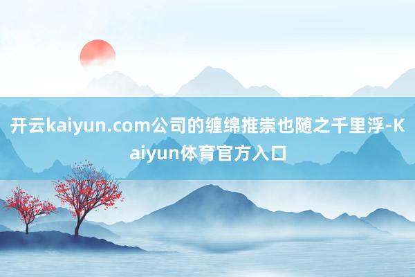 开云kaiyun.com公司的缠绵推崇也随之千里浮-Kaiyun体育官方入口