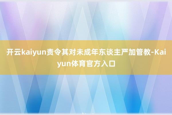 开云kaiyun责令其对未成年东谈主严加管教-Kaiyun体育官方入口