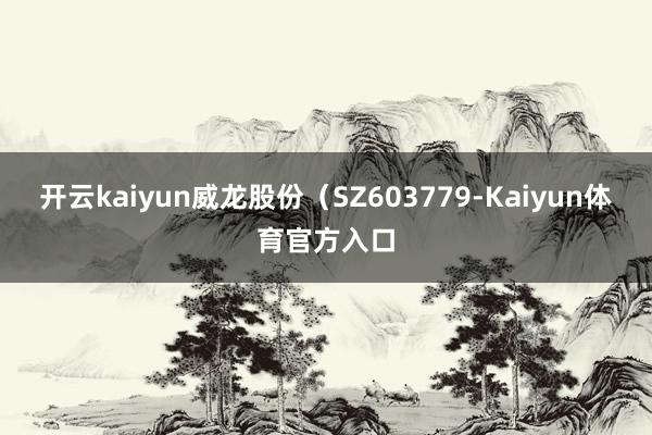 开云kaiyun威龙股份（SZ603779-Kaiyun体育官方入口