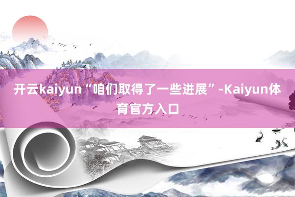 开云kaiyun“咱们取得了一些进展”-Kaiyun体育官方入口