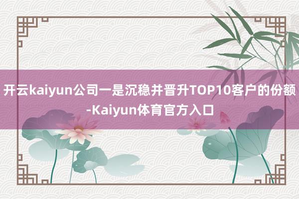 开云kaiyun公司一是沉稳并晋升TOP10客户的份额-Kaiyun体育官方入口