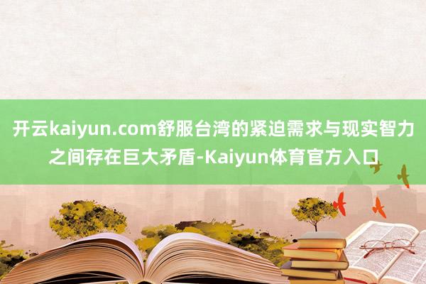 开云kaiyun.com舒服台湾的紧迫需求与现实智力之间存在巨大矛盾-Kaiyun体育官方入口