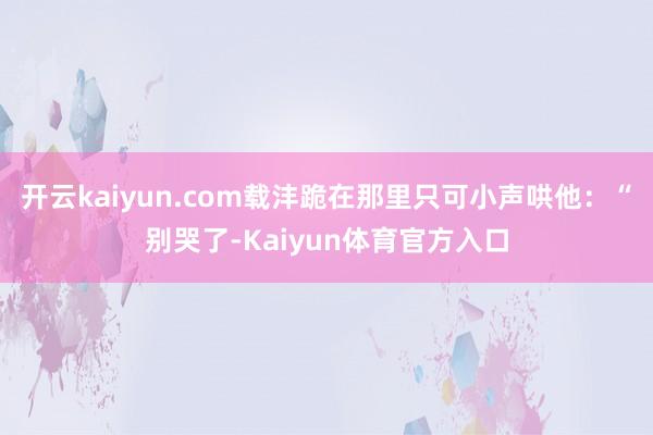 开云kaiyun.com载沣跪在那里只可小声哄他：“别哭了-Kaiyun体育官方入口