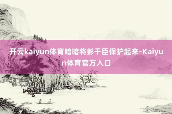 开云kaiyun体育暗暗将彭干臣保护起来-Kaiyun体育官方入口