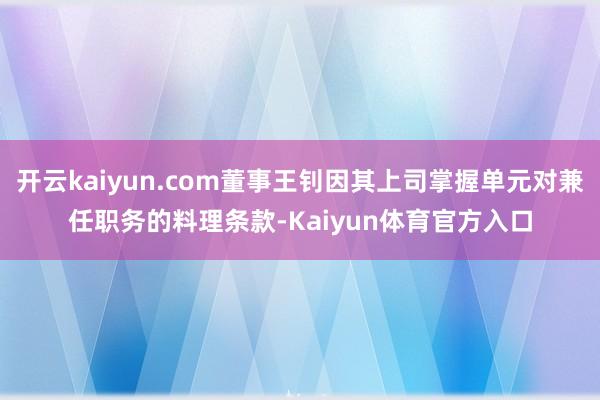 开云kaiyun.com董事王钊因其上司掌握单元对兼任职务的料理条款-Kaiyun体育官方入口