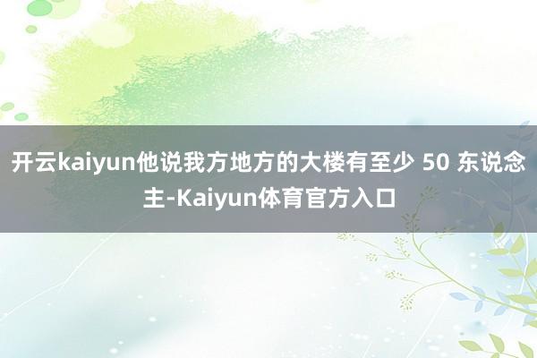 开云kaiyun他说我方地方的大楼有至少 50 东说念主-Kaiyun体育官方入口