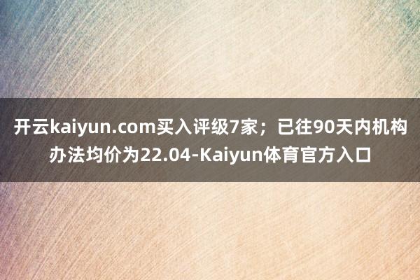 开云kaiyun.com买入评级7家；已往90天内机构办法均价为22.04-Kaiyun体育官方入口